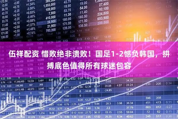 伍祥配资 惜败绝非溃败！国足1-2憾负韩国，拼搏底色值得所有球迷包容