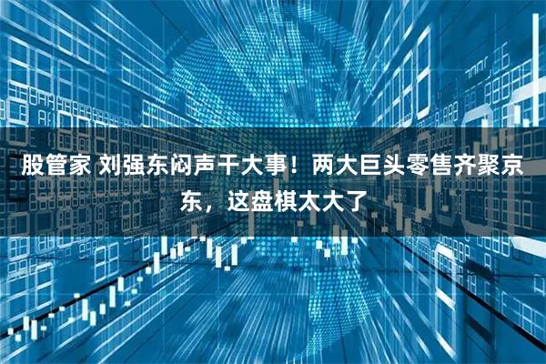 股管家 刘强东闷声干大事！两大巨头零售齐聚京东，这盘棋太大了