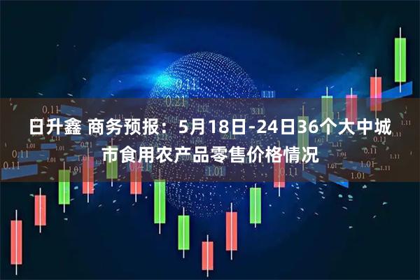 日升鑫 商务预报：5月18日-24日36个大中城市食用农产品零售价格情况