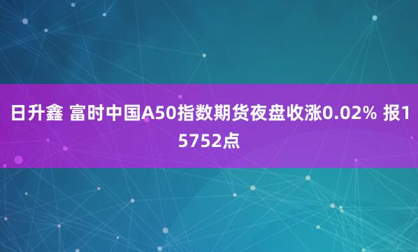 日升鑫 富时中国A50指数期货夜盘收涨0.02% 报15752点
