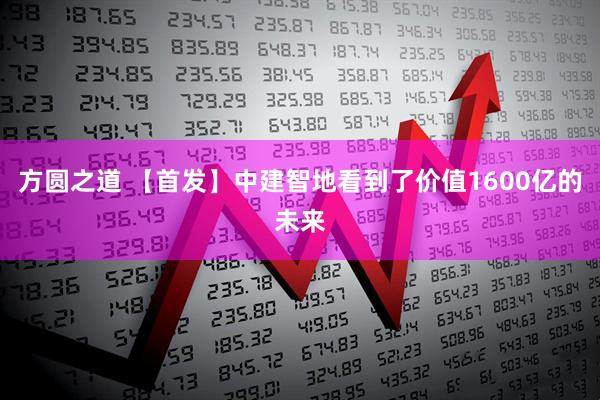 方圆之道 【首发】中建智地看到了价值1600亿的未来