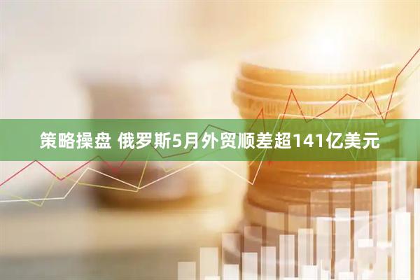 策略操盘 俄罗斯5月外贸顺差超141亿美元