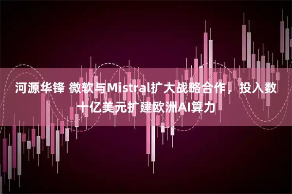 河源华锋 微软与Mistral扩大战略合作，投入数十亿美元扩建欧洲AI算力