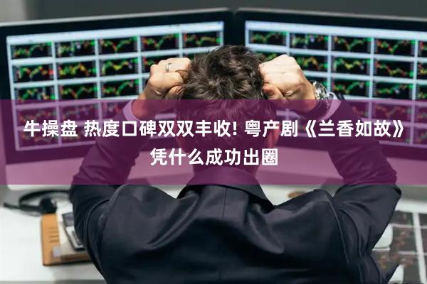 牛操盘 热度口碑双双丰收! 粤产剧《兰香如故》凭什么成功出圈