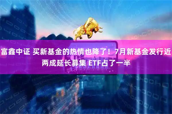 富鑫中证 买新基金的热情也降了！7月新基金发行近两成延长募集 ETF占了一半