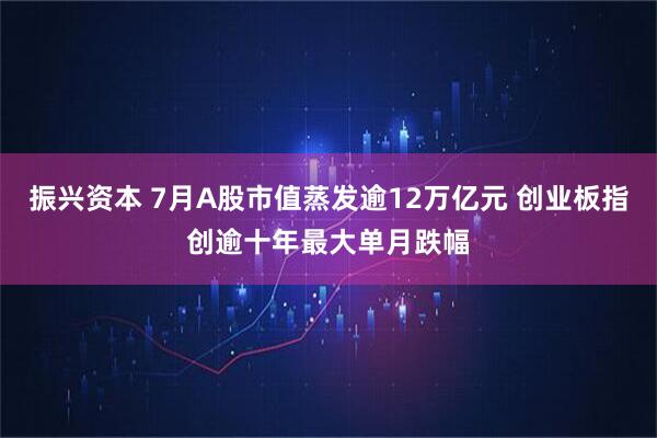 振兴资本 7月A股市值蒸发逾12万亿元 创业板指创逾十年最大单月跌幅