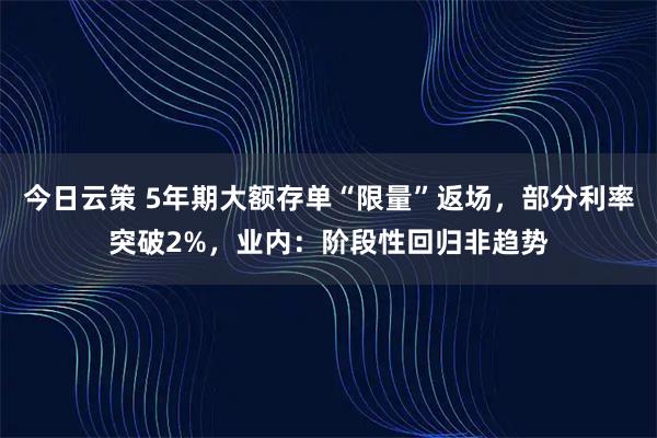 今日云策 5年期大额存单“限量”返场，部分利率突破2%，业内：阶段性回归非趋势