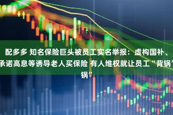 配多多 知名保险巨头被员工实名举报：虚构国补、承诺高息等诱导老人买保险 有人维权就让员工“背锅”